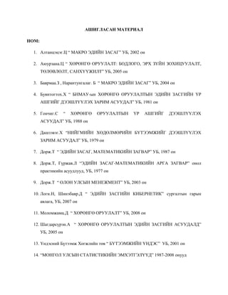 АШИГЛАСАН МАТЕРИАЛ

НОМ:

  1. Алтанцэцэг.Ц “ МАКРО ЭДИЙН ЗАСАГ” УБ, 2002 он

  2. Аюурзана.Ц “ ХӨРӨНГӨ ОРУУЛАЛТ: БОДЛОГО, ЭРХ ЗҮЙН ЗОХИЦУУЛАЛТ,
       ТӨЛӨВЛӨЛТ, САНХҮҮЖИЛТ” УБ, 2005 он

  3. Баярмаа.З , Нарантунгалаг. Б “ МАКРО ЭДИЙН ЗАСАГ” УБ, 2004 он

  4. Буянтогтох.Х “ БНМАУ-ын ХӨРӨНГӨ ОРУУЛАЛТЫН ЭДИЙН ЗАСГИЙН ҮР
       АШГИЙГ ДЭЭШЛҮҮЛЭХ ЗАРИМ АСУУДАЛ” УБ, 1981 он

  5. Гончиг.С        “   ХӨРӨНГӨ   ОРУУЛАЛТЫН   ҮР   АШГИЙГ    ДЭЭШЛҮҮЛЭХ
       АСУУДАЛ” УБ, 1988 он

  6. Дашзэвэг.Х “НИЙГМИЙН ХӨДӨЛМӨРИЙН БҮТЭЭМЖИЙГ ДЭЭШЛҮҮЛЭХ
       ЗАРИМ АСУУДАЛ” УБ, 1979 он

  7. Дорж.Т “ ЭДИЙН ЗАСАГ, МАТЕМАТИКИЙН ЗАГВАР” УБ, 1987 он

  8. Дорж.Т, Гүржав.Л “ЭДИЙН ЗАСАГ-МАТЕМАТИКИЙН АРГА ЗАГВАР” онол
       практикийн асуудлууд, УБ, 1977 он

  9. Дорж.Т “ ОЛОН УЛСЫН МЕНЕЖМЕНТ” УБ, 2003 он

  10. Логи.Н, Шинэбаяр.Д “ ЭДИЙН ЗАСГИЙН КИБЕРНЕТИК” сургалтын гарын
       авлага, УБ, 2007 он

  11. Моломжамц.Д “ ХӨРӨНГӨ ОРУУЛАЛТ” УБ, 2008 он

  12. Шагдарсүрэн.А “ ХӨРӨНГӨ ОРУУЛАЛТЫН ЭДИЙН ЗАСГИЙН АСУУДАЛД”
       УБ, 2005 он

  13. Үндэсний Бүтээмж Хөгжлийн төв “ БҮТЭЭМЖИЙН ҮНДЭС” УБ, 2001 он

  14. “МОНГОЛ УЛСЫН СТАТИСТИКИЙН ЭМХЭТГЭЛҮҮД” 1987-2008 онууд
 