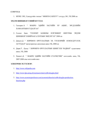 СЭТГҮҮЛ:

  1. МУИС-ЭЗС, Санхүүгийн тэнхим “ МӨНГӨ САНХҮҮ” сэтгүүл, №1, УБ 2008 он

ЭРДЭМ ШИНЖИЛГЭЭНИЙ БҮТЭЭЛ:

  1. Ганзориг.А      “   МАКРО    ЭДИЙН      ЗАСГИЙН       ҮР   АШИГ,   ЭРСДЭЛИЙН
     ХАМААРЛЫН СУДАЛГАА”

  2. Голомт     банк     “ГОЛОМТ     БАНКНЫ        НЭРЭМЖИТ      ОЮУТНЫ          ЭРДЭМ
     ШИНЖИЛГЭЭНИЙ БАГА ХУРЛЫН ЭМХЭТГЭЛ” 2008 он

  3. Довууч.Д “ ХӨРӨНГӨ ОРУУЛАЛТЫН ЭХ ҮҮСВЭРИЙГ НЭМЭГДҮҮЛЭХ
     АСУУДАЛ” магистрантын дипломын ажил УБ, 2008 он

  4. Дорж.Т , бусад “ ХӨРӨНГӨ ОРУУЛАЛТЫН ШИНГЭЭХ ЧАДВАР” судалгааны
     ажил, УБ, 2008

  5. Хишигт.Д       “ МАКРО ЭДИЙН ЗАСГИЙН СТАТИСТИК” хичээлийн лекц, УБ,
     2007-2008 оны хичээлийн жил

ЭЛЕКТРОН ЭХ ҮҮСВЭР:

  1. http://www.wikipedia.com

  2. http://www.fgn.unisg.ch/eurmacro/tutor/cobb-douglas.html

  3. http://www.economyprofessor.com/economictheories/cobb-douglas-production-
     function.php
 