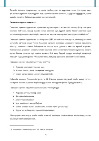 Төсвийн хөрөнгө оруулалтаар улс орны салбаруудыг хөгжүүлэхээс гадна хүн амын ажил
эрхлэлтийн түвшинг нэмэгдүүлэх, хот хөдөөгийн ялгааг багасгах, ядуурлыг бууруулах, эдийн
засгийн тэгш бус байдлыг арилгахад чиглэгдэх ёстой.

Гадаадын хөрөнгө оруулалт:

Гадаадын хөрөнгө оруулалт нь хүлээн авагч улсын нутаг дэвсгэр дээр дангаар буюу хамтарсан
компани байгуулах замаар тухайн улсын ажиллах хүч, түүхий эдийн баазыг ашиглан удаан
хугацааны туршид тогтвортой үйл ажиллагааг явуулж ашиг орлого олох зорилготой байдаг.4

Гадаадын хөрөнгө оруулалт нь тухайн улсын ДНБ, экспортыг нэмэгдүүлэн, гадаад худалдааны
эргэлтийг өсгөхөд чухал түлхэц болохын зэрэгцээ инноваци, дэвшилтэт техник технологи,
ноу-хау, удирдлага зохион байгуулалтын шилдэг арга туршлага, ажиллах хүчний мэргэжил
боловсролын дээшлэлт, улмаар дэлхийн зах зээл, олон улсын маркетингийн сүлжээнд нэвтрэх
өргөн боломж олгодог тул зөвхөн хөгжиж буй ядуу буурай орнууд төдийгүй хөгжингүй
орнууд ч гадаадын хөрөнгө оруулалтыг татах тал дээр идэвхитэй ажиллах болсон байна.

Гадаадын хөрөнгө оруулалтын бүрдэл хэсгүүд:

          Хувьцаа, үнэт цаас худалдан авах
          Машин техник, тоног төхөөрөмж нийлүүлэх
          Олсон ашгаас дахин хөрөнгө оруулалт хийх

Нобелийн шагналт Америкийн эрдэмтэн Ж. Стиглиц үзэхдээ үндэсний эдийн засагт үзүүлэх
гол хүчин зүйл нь гадаадын хөрөнгө оруулалтыг өөгшүүлэх орчинг бүрдүүлэх гэжээ.

Гадаадын хөрөнгө оруулалтанд нөлөөлдөг хүчин зүйлүүд:

          Хөрөнгө оруулалтын үр ашиг
          Зах зээлийн багтаамж
          Дэд бүтцийн хөгжилт
          Улс төрийн тогтвортой байдал
          Эдийн засгийн өсөлт, макро эдийн засгийн эерэг үзүүлэлтүүд
          Хууль эрх зүйн орчин, хөрөнгийн хамгаалалт

Иймч учраас монгол улс эдийн засийн өсөлтийг хангахын тулд гадаадын хөрөнгө оруулалтыг
зайлшгүй татах шаардлагатай.



4
    Д. Моломжамц “Хөрөнгө оруулалт” УБ, 2008 он, 155-р тал


                                                9
 