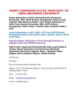 DIRECT ADMISSION IN B.ED. FROM GOVT. OF
     INDIA RECOGNIZE UNIVERSITY
Direct Admission in B.Ed. from Maharishi Dayanand
University. UGC, NCTE & Govt. Recognized. Valid in Govt.
Teacher Jobs.Distance Mode 1 year Direct Admission in
B.Ed. from Jammu University. UGC, NCTE & Govt.
Recognised. Valid in Govt. Teacher Jobs. Distance Mode 1
year.

Direct Admission in JBT/ DIET/ ETT from NCTE & Govt.
Recognised Board. Also Valid in Govt. Teacher Jobs in Delhi
& All India.

Distance Mode. Admission in Ph.D through Distance or
Regular Mode from NIMS University.

UGC & Govt. Approved University.We help to get Guide &
Thesis. Direct Admission in B-Tech from Maharishi
Dayanand University. Regular Mode / Distance Mode.
Degree will be Regular Degree. Hostel Facility.

Dr.PK.Sinha,

Chairman,

Real Life Education Public Charitable Trust

Address. S- 553- 554, Gautam Complex,G-7, Real Life Home, School Block -II,
Shakarpur,Delhi- 110092

Mob.: +91-9811575472

Email. :- realeducation1@gmail.com

Visit us:- reallifegroup.net
 