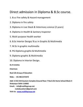 Direct admission in Diploma & B.Sc course.
1. B.sc Fire safety & Hazard management
2. Diploma in fire safety
3. Diploma in Live Stock & Veterinary science (2 years)
4. Diploma in Health & Sanitary Inspector
5. Multi purpose Health worker
6. B.Sc Interior Design/ B.sc in Graphic & Multimedia
7. M.Sc in graphic multimedia
8. PG Diploma graphic & Multimedia
9. Diploma graphic & Multimedia
10. Diploma in Interior Design.
Dr.P.K.Sinha

Chairman

Real Life Group of Education

Mob.: +91-9811575472

Add: S-553-554 Gautam Complex Ground floor-7 Real Life Home School Block-II
Shakarpur Delhi-110092
Email.: info@reallifegroup.net
       realeducation1@gmail.com
Visit Us: www.reallifegroup.net
 
