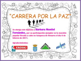 “CARRERA POR LA PAZ” Se otorga este diploma a Bárbara Montiel Fernández, por su participación ejemplar en la maratón popular llevada a cabo en Azuqueca de Henares el día 6 de febrero de 2011. Agradecimientos: 