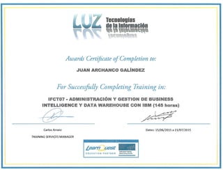 Tecnologías
de la Información
tl
I~~lft"!'
Awards Certificate oj'Completion to:
..JUAN ARCHANCO GALíNDEZ
For Successfully Completing Training in:
INTELLIGENCE y
g-
Carlos Arranz Dates: 15/06/2015 a 23/07/2015
TRAINING SERVICES MANAGER
IFCT07 - ADMINISTRACiÓN Y GESTION DE BUSINESS
DATA WAREHOUSE CON IBM (145 horas)
!.earn uesé 
Authorlzed Tralnlng
EDUCATION PARTNER <>"""TmI,;,.""""'"
 
