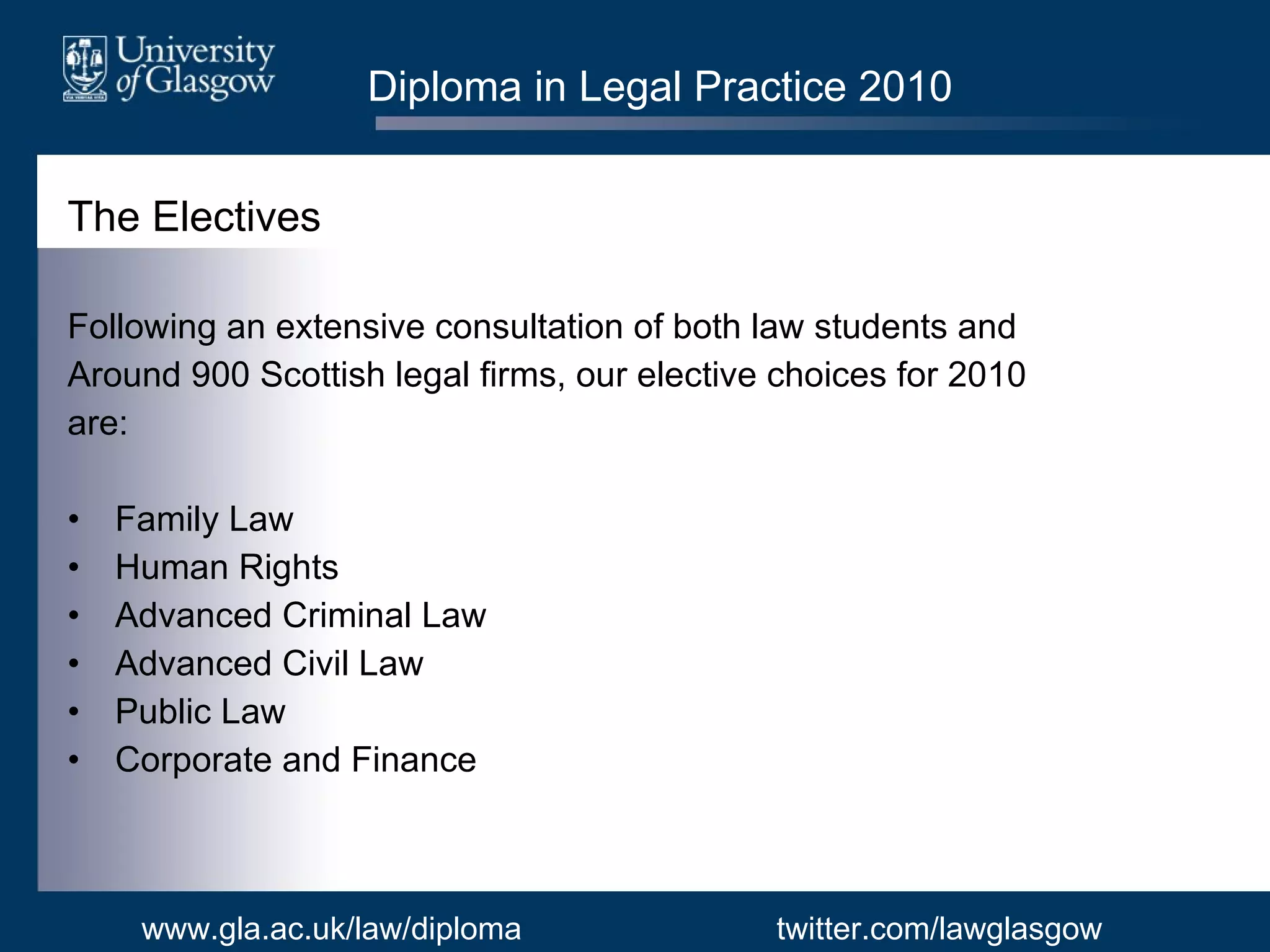 Diploma in Legal Practice 2010 The Electives Following an extensive consultation of both law students and Around 900 Scottish legal firms, our elective choices for 2010 are: Family Law Human Rights  Advanced Criminal Law Advanced Civil Law Public Law Corporate and Finance www.gla.ac.uk/law/diploma twitter.com/lawglasgow 