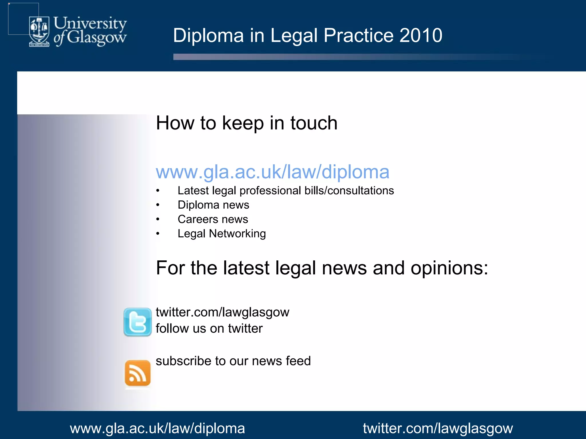 Diploma in Legal Practice 2010 How to keep in touch www.gla.ac.uk/law/diploma Latest legal professional bills/consultations  Diploma news Careers news  Legal Networking  For the latest legal news and opinions: twitter.com/lawglasgow follow us on twitter  subscribe to our news feed www.gla.ac.uk/law/diploma twitter.com/lawglasgow 