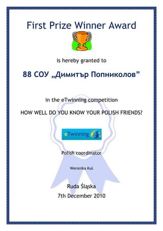 First Prize Winner Award


            is hereby granted to

88 СОУ „Димитър Попниколов”


        in the eTwinning competition

HOW WELL DO YOU KNOW YOUR POLISH FRIENDS?




              Polish coordinator


                 Weronika Kuś



                Ruda Śląska
            7th December 2010
 