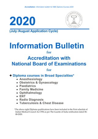 Accreditation: Information bulletin for NBE Diploma Courses 2020
2020
(July /August Application Cycle)
Information Bulletin
for
Accreditation with
National Board of Examinations
for
Diploma courses in Broad Specialties*
 Anesthesiology
 Obstetrics & Gynaecology
 Paediatrics
 Family Medicine
 Ophthalmology
 ENT
 Radio Diagnosis
 Tuberculosis & Chest Disease
*The above eight Diploma qualifications have been included in the First schedule of
Indian Medical Council Act 1956 as per The Gazette of India notification dated 06-
08-2020.
 