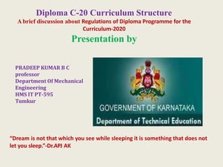Diploma C-20 Curriculum Structure
Abrief discussion about Regulations of Diploma Programme for the
Curriculum-2020
Presentation by
PRADEEP KUMAR B C
professor
Department Of Mechanical
Engineering
HMS IT PT-595
Tumkur
“Dream is not that which you see while sleeping it is something that does not
let you sleep.”-Dr.APJ AK
 
