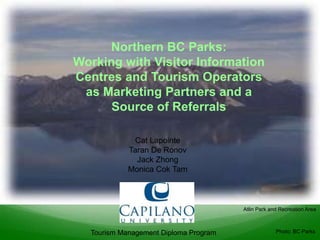 Northern BC Parks:
Working with Visitor Information
Centres and Tourism Operators
 as Marketing Partners and a
      Source of Referrals

             Cat Lapointe
            Taran De Ronov
              Jack Zhong
            Monica Cok Tam



                                       Atlin Park and Recreation Area



  Tourism Management Diploma Program                Photo: BC Parks
 