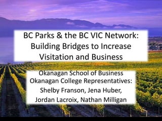 BC Parks & the BC VIC Network:
  Building Bridges to Increase
    Visitation and Business
   Okanagan School of Business
 Okanagan College Representatives:
    Shelby Franson, Jena Huber,
  Jordan Lacroix, Nathan Milligan
 