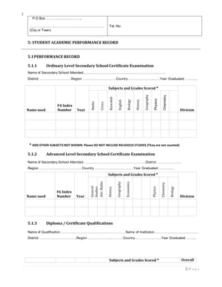 2
2 | P a g e
Studies
P.O Box …………………………..
…………………………………………………………
(City or Town)
Tel. No:
5: STUDENT ACADEMIC PERFORMANCE RECORD
5.1PERFORMANCE RECORD
5.1.1 Ordinary Level Secondary School Certificate Examination
Name of Secondary School Attended……………………….…………….………………………..
District: ……………………….Region ……….………..………Country…………………..……Year Graduated ………..
Name used
F4 Index
Number Year
Subjects and Grades Scored *
Division
Maths
Civics
Kiswahili
English
Biology
History
Geography
Physics
Chemistry
* ADD OTHER SUBJECTS NOT SHOWN: Please DO NOT INCLUDE RELIGIOUS STUDIES (They are not counted)
5.1.2 Advanced Level Secondary School Certificate Examination
Name of Secondary School Attended……………………….…………….…………District: …………………
Region ……….………..…………….. Country…………………..………….Year Graduated ………..…
Name used
F6 Index
Number Year
Subjects and Grades Scored *
Division
General
Adv.Maths
History
Geography
Economics
Physics
Chemistry
Biology
5.1.3 Diploma / Certificate Qualifications
Name of Qualification……………………….…………….……………Name of Institution…………………………………
District: …………………………...Region ……….………..………. Country…………………...Year Graduated ……...
Subjects and Grades Scored * Overall
 