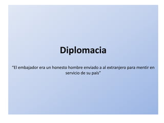 Diplomacia
“El embajador era un honesto hombre enviado a al extranjero para mentir en
                           servicio de su país”
 