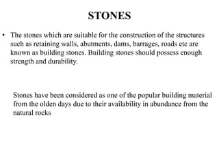 STONES
• The stones which are suitable for the construction of the structures
such as retaining walls, abutments, dams, barrages, roads etc are
known as building stones. Building stones should possess enough
strength and durability.
Stones have been considered as one of the popular building material
from the olden days due to their availability in abundance from the
natural rocks
 
