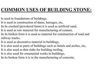COMMON USES OF BUILDING STONE:
Is used in foundations of buildings,
It is used in construction of dams, barrages, etc,
In its crushed (powdered form) it is used as artificial sand,
It is used as raw material for manufacturing of cement,
In its broken form it is used as material for construction of road and
railway tracks,
It is used as decorative material in buildings,
It is also used as parts of buildings such as lintels and arches, etc,
It is also used as thin slabs for building roofing,
It is also used for ornamental works in buildings,
In its broken form it is in the manufacturing of concrete,
 