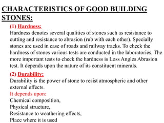 CHARACTERISTICS OF GOOD BUILDING
STONES:
(1) Hardness:
Hardness denotes several qualities of stones such as resistance to
cutting and resistance to abrasion (rub with each other). Specially
stones are used in case of roads and railway tracks. To check the
hardness of stones various tests are conducted in the laboratories. The
more important tests to check the hardness is Loss Angles Abrasion
test. It depends upon the nature of its constituent minerals.
(2) Durability:
Durability is the power of stone to resist atmospheric and other
external effects.
It depends upon:
Chemical composition,
Physical structure,
Resistance to weathering effects,
Place where it is used
 