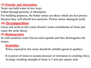 (3) Porosity and Absorption:
Stone can hold water in two ways
Either through porosity or absorption
For building purposes, the better stones are those which are less porous
because they will absorb less moisture. Porous stones damaged easily.
(4) Decomposition:
Gases and acids in rain water dissolve some constituents of stone and
cause the stone decay.
(5) Disintegration:
In cold countries water freezes and expands and thus disintegrates the
stones.
Reliability:
When exposed to fire stone should be reliable (good in quality).
It is power of stone to sustain pressure or resistance to crushing force.
Average crushing strength of stone is 3 tons per square inch.
 