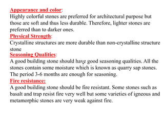 .
Appearance and color:
Highly colorful stones are preferred for architectural purpose but
those are soft and thus less durable. Therefore, lighter stones are
preferred than to darker ones.
Physical Strength:
Crystalline structures are more durable than non-crystalline structure
stone
Seasoning Qualities:
A good building stone should have good seasoning qualities. All the
stones contain some moisture which is known as quarry sap stones.
The period 3-6 months are enough for seasoning.
Fire resistance:
A good building stone should be fire resistant. Some stones such as
basalt and trap resist fire very well but some varieties of igneous and
metamorphic stones are very weak against fire.
 