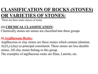CLASSIFICATION OF ROCKS (STONES)
OR VARIETIES OF STONES:
There are three main classes of rocks.
(1) CHEMICAL CLASSIFICATION:
Chemically stones are stones are classified into three groups.
(i) Argillaceous Rocks:
Argillaceous or clay stones are those stones which contain (alumina
Al2O3) (clay) as principal constituent. These stones are less durable
stones. All clay stones belong to this group.
The examples of argillaceous rocks are Slate, Laterite, etc.
 