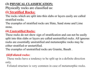 (2) PHYSICAL CLASSIFICATION:
Physically rocks are classified as:
(i) Stratified Rocks:
The rocks which are split into thin slabs or layers easily are called
stratified rocks.
The examples of stratified rocks are Slate, Sand stone and Lime
stone.
(ii) Unstratified Rocks:
These rocks do not show sign of stratification and can not be easily
split into thin slabs or layers are called unstratified rocks. All igneous
rocks are essentially unstratified and metamorphic rocks may be
either stratified or unstartified.
The examples of unstratified rocks are Granite, Basalt .
(iii)Foliated rocks:
These rocks have a tendency to be split up in a definite direction
only.
Foliated structure is very common in case of metamorphic rocks.
 