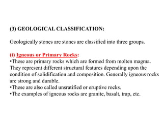 (3) GEOLOGICAL CLASSIFICATION:
Geologically stones are stones are classified into three groups.
(i) Igneous or Primary Rocks:
•These are primary rocks which are formed from molten magma.
They represent different structural features depending upon the
condition of solidification and composition. Generally igneous rocks
are strong and durable.
•These are also called unsratified or eruptive rocks.
•The examples of igneous rocks are granite, basalt, trap, etc.
 