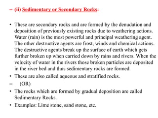 – (ii) Sedimentary or Secondary Rocks:
• These are secondary rocks and are formed by the denudation and
deposition of previously existing rocks due to weathering actions.
Water (rain) is the most powerful and principal weathering agent.
The other destructive agents are frost, winds and chemical actions.
The destructive agents break up the surface of earth which gets
further broken up when carried down by rains and rivers. When the
velocity of water in the rivers those broken particles are deposited
in the river bed and thus sedimentary rocks are formed.
• These are also called aqueous and stratified rocks.
– (OR)
• The rocks which are formed by gradual deposition are called
Sedimentary Rocks.
• Examples: Lime stone, sand stone, etc.
 