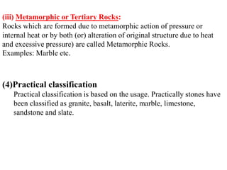 (iii) Metamorphic or Tertiary Rocks:
Rocks which are formed due to metamorphic action of pressure or
internal heat or by both (or) alteration of original structure due to heat
and excessive pressure) are called Metamorphic Rocks.
Examples: Marble etc.
(4)Practical classification
Practical classification is based on the usage. Practically stones have
been classified as granite, basalt, laterite, marble, limestone,
sandstone and slate.
 