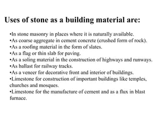 Uses of stone as a building material are:
•In stone masonry in places where it is naturally available.
•As coarse aggregate in cement concrete (crushed form of rock).
•As a roofing material in the form of slates.
•As a flag or thin slab for paving.
•As a soling material in the construction of highways and runways.
•As ballast for railway tracks.
•As a veneer for decorative front and interior of buildings.
•Limestone for construction of important buildings like temples,
churches and mosques.
•Limestone for the manufacture of cement and as a flux in blast
furnace.
 