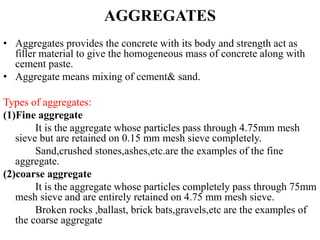 AGGREGATES
• Aggregates provides the concrete with its body and strength act as
filler material to give the homogeneous mass of concrete along with
cement paste.
• Aggregate means mixing of cement& sand.
Types of aggregates:
(1)Fine aggregate
It is the aggregate whose particles pass through 4.75mm mesh
sieve but are retained on 0.15 mm mesh sieve completely.
Sand,crushed stones,ashes,etc.are the examples of the fine
aggregate.
(2)coarse aggregate
It is the aggregate whose particles completely pass through 75mm
mesh sieve and are entirely retained on 4.75 mm mesh sieve.
Broken rocks ,ballast, brick bats,gravels,etc are the examples of
the coarse aggregate
 