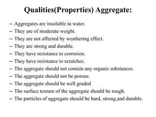 – Aggregates are insoluble in water.
– They are of moderate weight.
– They are not affected by weathering effect.
– They are strong and durable.
– They have resistance to corrosion.
– They have resistance to scratches.
– The aggregate should not contain any organic substances.
– The aggregate should not be porous.
– The aggregate should be well graded
– The surface texture of the aggregate should be rough.
– The particles of aggregate should be hard, strong,and durable.
Qualities(Properties) Aggregate:
 