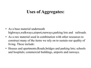 • As a base material underneath
highways,walkways,airport,runways,parking lots and railroads.
• As a raw material used in combination with other resources to
construct many of the items we rely on to sustain our quality of
living. These include:
• Houses and apartments;Roads,bridges and parking lots; schools
and hospitals; commercial buildings, airports and runways.
Uses of Aggregates:
 