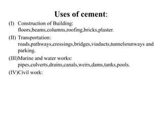 Uses of cement:
(I) Construction of Building:
floors,beams,columns,roofing,bricks,plaster.
(II) Transportation:
roads,pathways,crossings,bridges,viaducts,tunnelsrunways and
parking.
(III)Marine and water works:
pipes,culverts,drains,canals,weirs,dams,tanks,pools.
(IV)Civil work:
 