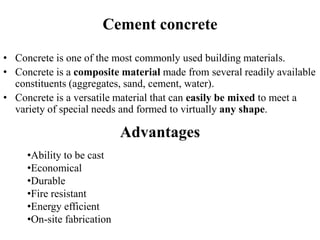 Cement concrete
• Concrete is one of the most commonly used building materials.
• Concrete is a composite material made from several readily available
constituents (aggregates, sand, cement, water).
• Concrete is a versatile material that can easily be mixed to meet a
variety of special needs and formed to virtually any shape.
Advantages
•Ability to be cast
•Economical
•Durable
•Fire resistant
•Energy efficient
•On-site fabrication
 