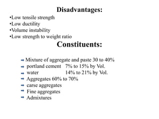 Disadvantages:
•Low tensile strength
•Low ductility
•Volume instability
•Low strength to weight ratio
Constituents:
Mixture of aggregate and paste 30 to 40%
portland cement 7% to 15% by Vol.
water 14% to 21% by Vol.
Aggregates 60% to 70%
carse aggregates
Fine aggregates
Admixtures
 