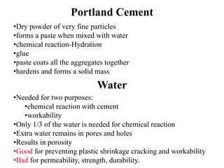 Portland Cement
•Dry powder of very fine particles
•forms a paste when mixed with water
•chemical reaction-Hydration
•glue
•paste coats all the aggregates together
•hardens and forms a solid mass
Water
•Needed for two purposes:
•chemical reaction with cement
•workability
•Only 1/3 of the water is needed for chemical reaction
•Extra water remains in pores and holes
•Results in porosity
•Good for preventing plastic shrinkage cracking and workability
•Bad for permeability, strength, durability.
 