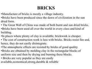 •Manufacture of bricks is mostly a village industry.
•Bricks have been produced since the dawn of civilization in the sun
dried form.
• The Great Wall of China was made of both burnt and sun dried bricks.
•Bricks have been used all over the world in every class and kind of
building.
•In places where plenty of clay is available, brickwork is cheaper.
• The cost of construction work is less with bricks. Bricks resist fire and,
hence, they do not easily disintegrate.
•The atmospheric effects are resisted by bricks of good quality.
•Bricks are obtained by molding clay in the rectangular blocks of
uniform size and then by drying and burning these blocks.
• Bricks are very popular as they are easily
available,economical,strong,durable & reliable
BRICKS
 