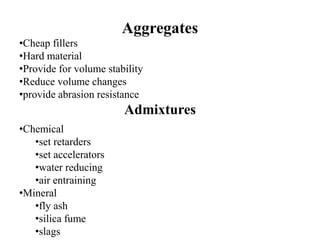 Aggregates
•Cheap fillers
•Hard material
•Provide for volume stability
•Reduce volume changes
•provide abrasion resistance
Admixtures
•Chemical
•set retarders
•set accelerators
•water reducing
•air entraining
•Mineral
•fly ash
•silica fume
•slags
 