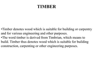 •Timber denotes wood which is suitable for building or carpentry
and for various engineering and other purposes.
•The word timber is derived from Timbrian, which means to
build. Timber thus denotes wood which is suitable for building
construction, carpenting or other engineering purposes.
TIMBER
 