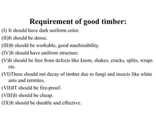 Requirement of good timber:
(I) It should have dark uniform color.
(II)It should be dense.
(III)It should be workable, good machinability.
(IV)It should have uniform structure.
(V)It should be free from defects like knots, shakes, cracks, splits, wraps
etc.
(VI)There should not decay of timber due to fungi and insects like white
ants and termites.
(VII)IT should be fire-proof.
(VIII)It should be cheap.
(IX)It should be durable and effective.
 