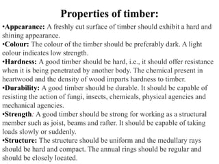 •Appearance: A freshly cut surface of timber should exhibit a hard and
shining appearance.
•Colour: The colour of the timber should be preferably dark. A light
colour indicates low strength.
•Hardness: A good timber should be hard, i.e., it should offer resistance
when it is being penetrated by another body. The chemical present in
heartwood and the density of wood imparts hardness to timber.
•Durability: A good timber should be durable. It should be capable of
resisting the action of fungi, insects, chemicals, physical agencies and
mechanical agencies.
•Strength: A good timber should be strong for working as a structural
member such as joist, beams and rafter. It should be capable of taking
loads slowly or suddenly.
•Structure: The structure should be uniform and the medullary rays
should be hard and compact. The annual rings should be regular and
should be closely located.
Properties of timber:
 
