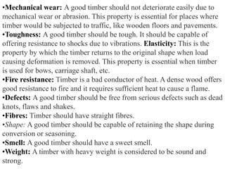 •Mechanical wear: A good timber should not deteriorate easily due to
mechanical wear or abrasion. This property is essential for places where
timber would be subjected to traffic, like wooden floors and pavements.
•Toughness: A good timber should be tough. It should be capable of
offering resistance to shocks due to vibrations. Elasticity: This is the
property by which the timber returns to the original shape when load
causing deformation is removed. This property is essential when timber
is used for bows, carriage shaft, etc.
•Fire resistance: Timber is a bad conductor of heat. A dense wood offers
good resistance to fire and it requires sufficient heat to cause a flame.
•Defects: A good timber should be free from serious defects such as dead
knots, flaws and shakes.
•Fibres: Timber should have straight fibres.
•Shape: A good timber should be capable of retaining the shape during
conversion or seasoning.
•Smell: A good timber should have a sweet smell.
•Weight: A timber with heavy weight is considered to be sound and
strong.
 
