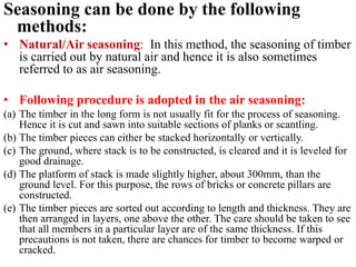 Seasoning can be done by the following
methods:
• Natural/Air seasoning: In this method, the seasoning of timber
is carried out by natural air and hence it is also sometimes
referred to as air seasoning.
• Following procedure is adopted in the air seasoning:
(a) The timber in the long form is not usually fit for the process of seasoning.
Hence it is cut and sawn into suitable sections of planks or scantling.
(b) The timber pieces can either be stacked horizontally or vertically.
(c) The ground, where stack is to be constructed, is cleared and it is leveled for
good drainage.
(d) The platform of stack is made slightly higher, about 300mm, than the
ground level. For this purpose, the rows of bricks or concrete pillars are
constructed.
(e) The timber pieces are sorted out according to length and thickness. They are
then arranged in layers, one above the other. The care should be taken to see
that all members in a particular layer are of the same thickness. If this
precautions is not taken, there are chances for timber to become warped or
cracked.
 