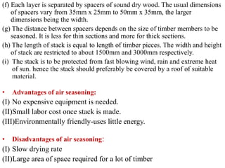 (f) Each layer is separated by spacers of sound dry wood. The usual dimensions
of spacers vary from 35mm x 25mm to 50mm x 35mm, the larger
dimensions being the width.
(g) The distance between spacers depends on the size of timber members to be
seasoned. It is less for thin sections and more for thick sections.
(h) The length of stack is equal to length of timber pieces. The width and height
of stack are restricted to about 1500mm and 3000mm respectively.
(i) The stack is to be protected from fast blowing wind, rain and extreme heat
of sun. hence the stack should preferably be covered by a roof of suitable
material.
• Advantages of air seasoning:
(I) No expensive equipment is needed.
(II)Small labor cost once stack is made.
(III)Environmentally friendly-uses little energy.
• Disadvantages of air seasoning:
(I) Slow drying rate
(II)Large area of space required for a lot of timber
 