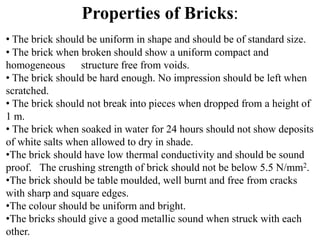 • The brick should be uniform in shape and should be of standard size.
• The brick when broken should show a uniform compact and
homogeneous structure free from voids.
• The brick should be hard enough. No impression should be left when
scratched.
• The brick should not break into pieces when dropped from a height of
1 m.
• The brick when soaked in water for 24 hours should not show deposits
of white salts when allowed to dry in shade.
•The brick should have low thermal conductivity and should be sound
proof. The crushing strength of brick should not be below 5.5 N/mm2.
•The brick should be table moulded, well burnt and free from cracks
with sharp and square edges.
•The colour should be uniform and bright.
•The bricks should give a good metallic sound when struck with each
other.
Properties of Bricks:
 