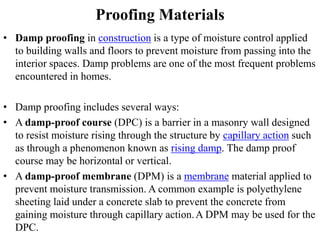 Proofing Materials
• Damp proofing in construction is a type of moisture control applied
to building walls and floors to prevent moisture from passing into the
interior spaces. Damp problems are one of the most frequent problems
encountered in homes.
• Damp proofing includes several ways:
• A damp-proof course (DPC) is a barrier in a masonry wall designed
to resist moisture rising through the structure by capillary action such
as through a phenomenon known as rising damp. The damp proof
course may be horizontal or vertical.
• A damp-proof membrane (DPM) is a membrane material applied to
prevent moisture transmission. A common example is polyethylene
sheeting laid under a concrete slab to prevent the concrete from
gaining moisture through capillary action.A DPM may be used for the
DPC.
 