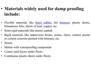 • Materials widely used for damp proofing
include:
• Flexible materials like butyl rubber, hot bitumen, plastic sheets,
bituminous felts, sheets of lead, copper, etc.
• Semi-rigid materials like mastic asphalt
• Rigid materials like impervious bricks, stones, slates, cement mortar
or cement concrete painted with bitumen, etc.
• Stones
• Mortar with waterproofing compounds
• Coarse sand layers under floors
• Continuous plastic sheets under floors
 