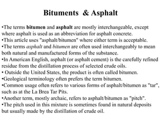 •The terms bitumen and asphalt are mostly interchangeable, except
where asphalt is used as an abbreviation for asphalt concrete.
•This article uses "asphalt/bitumen" where either term is acceptable.
•The terms asphalt and bitumen are often used interchangeably to mean
both natural and manufactured forms of the substance.
•In American English, asphalt (or asphalt cement) is the carefully refined
residue from the distillation process of selected crude oils.
• Outside the United States, the product is often called bitumen.
•Geological terminology often prefers the term bitumen.
•Common usage often refers to various forms of asphalt/bitumen as "tar",
such as at the La Brea Tar Pits.
•Another term, mostly archaic, refers to asphalt/bitumen as "pitch".
•The pitch used in this mixture is sometimes found in natural deposits
but usually made by the distillation of crude oil.
Bituments & Asphalt
 