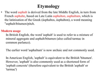 Etymology
• The word asphalt is derived from the late Middle English, in turn from
French asphalte, based on Late Latin asphalton, asphaltum, which is
the latinisation of the Greek (ásphaltos, ásphalton), a word meaning
"asphalt/bitumen/pitch.
Modern usage
In British English, the word 'asphalt' is used to refer to a mixture of
mineral aggregate and asphalt/bitumen (also called tarmac in
common parlance).
The earlier word 'asphaltum' is now archaic and not commonly used.
In American English, 'asphalt' is equivalent to the British 'bitumen'.
However, 'asphalt' is also commonly used as a shortened form of
'asphalt concrete' (therefore equivalent to the British 'asphalt' or
'tarmac')
 