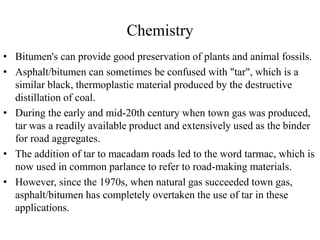Chemistry
• Bitumen's can provide good preservation of plants and animal fossils.
• Asphalt/bitumen can sometimes be confused with "tar", which is a
similar black, thermoplastic material produced by the destructive
distillation of coal.
• During the early and mid-20th century when town gas was produced,
tar was a readily available product and extensively used as the binder
for road aggregates.
• The addition of tar to macadam roads led to the word tarmac, which is
now used in common parlance to refer to road-making materials.
• However, since the 1970s, when natural gas succeeded town gas,
asphalt/bitumen has completely overtaken the use of tar in these
applications.
 