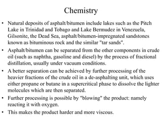Chemistry
• Natural deposits of asphalt/bitumen include lakes such as the Pitch
Lake in Trinidad and Tobago and Lake Bermudez in Venezuela,
Gilsonite, the Dead Sea, asphalt/bitumen-impregnated sandstones
known as bituminous rock and the similar "tar sands".
• Asphalt/bitumen can be separated from the other components in crude
oil (such as naphtha, gasoline and diesel) by the process of fractional
distillation, usually under vacuum conditions.
• A better separation can be achieved by further processing of the
heavier fractions of the crude oil in a de-asphalting unit, which uses
either propane or butane in a supercritical phase to dissolve the lighter
molecules which are then separated.
• Further processing is possible by "blowing" the product: namely
reacting it with oxygen.
• This makes the product harder and more viscous.
 