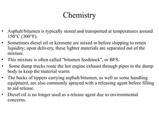 Chemistry
• Asphalt/bitumen is typically stored and transported at temperatures around
150°C (300°F).
• Sometimes diesel oil or kerosene are mixed in before shipping to retain
liquidity; upon delivery, these lighter materials are separated out of the
mixture.
• This mixture is often called "bitumen feedstock", or BFS.
• Some dump trucks route the hot engine exhaust through pipes in the dump
body to keep the material warm.
• The backs of tippers carrying asphalt/bitumen, as well as some handling
equipment, are also commonly sprayed with a releasing agent before filling
to aid release.
• Diesel oil is no longer used as a release agent due to environmental
concerns.
 
